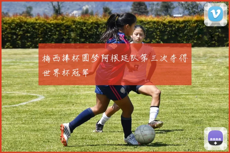 梅西捧杯圆梦阿根廷队第三次夺得世界杯冠军