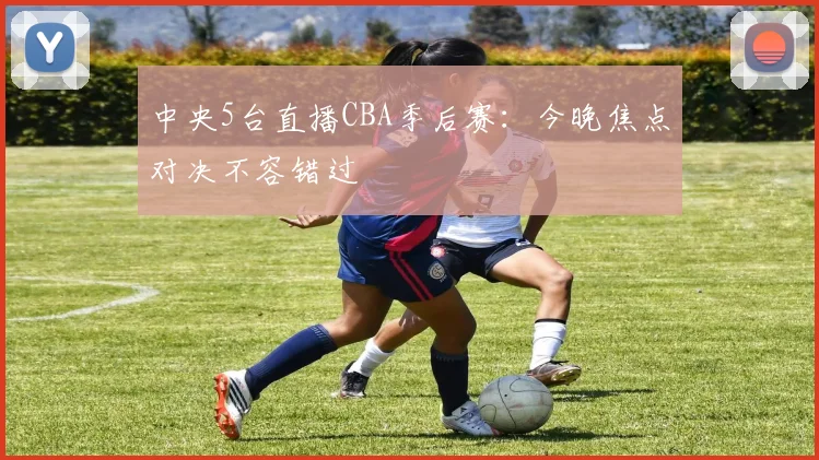 中央5台直播CBA季后赛：今晚焦点对决不容错过