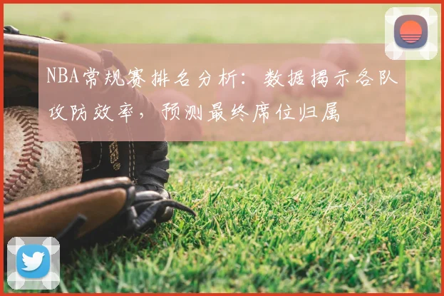 NBA常规赛排名分析：数据揭示各队攻防效率，预测最终席位归属