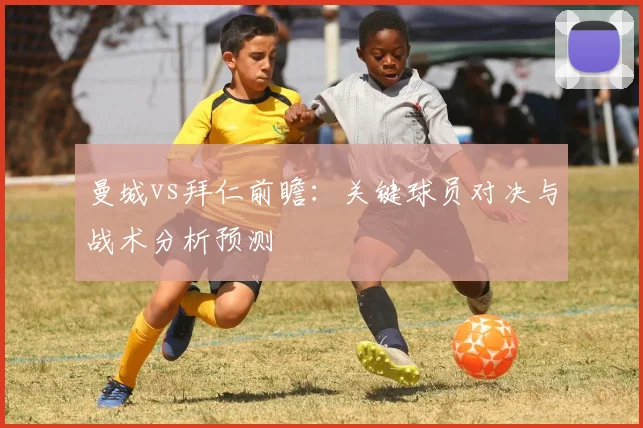 曼城vs拜仁前瞻：关键球员对决与战术分析预测