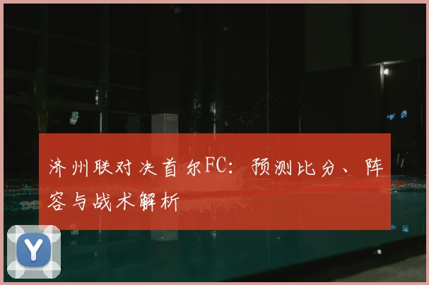 济州联对决首尔FC：预测比分、阵容与战术解析