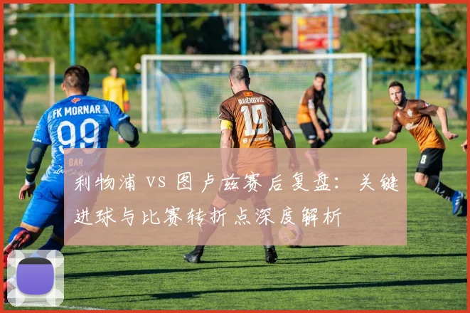 利物浦 vs 图卢兹赛后复盘：关键进球与比赛转折点深度解析