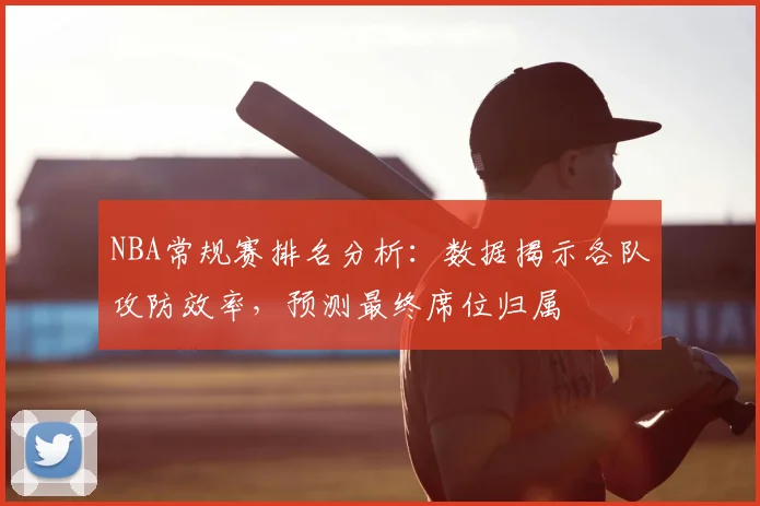 NBA常规赛排名分析：数据揭示各队攻防效率，预测最终席位归属