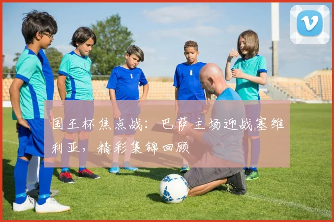 国王杯焦点战：巴萨主场迎战塞维利亚，精彩集锦回顾