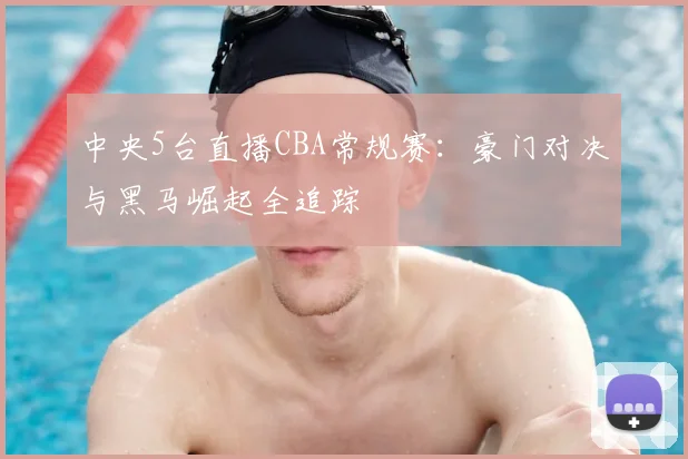中央5台直播CBA常规赛：豪门对决与黑马崛起全追踪